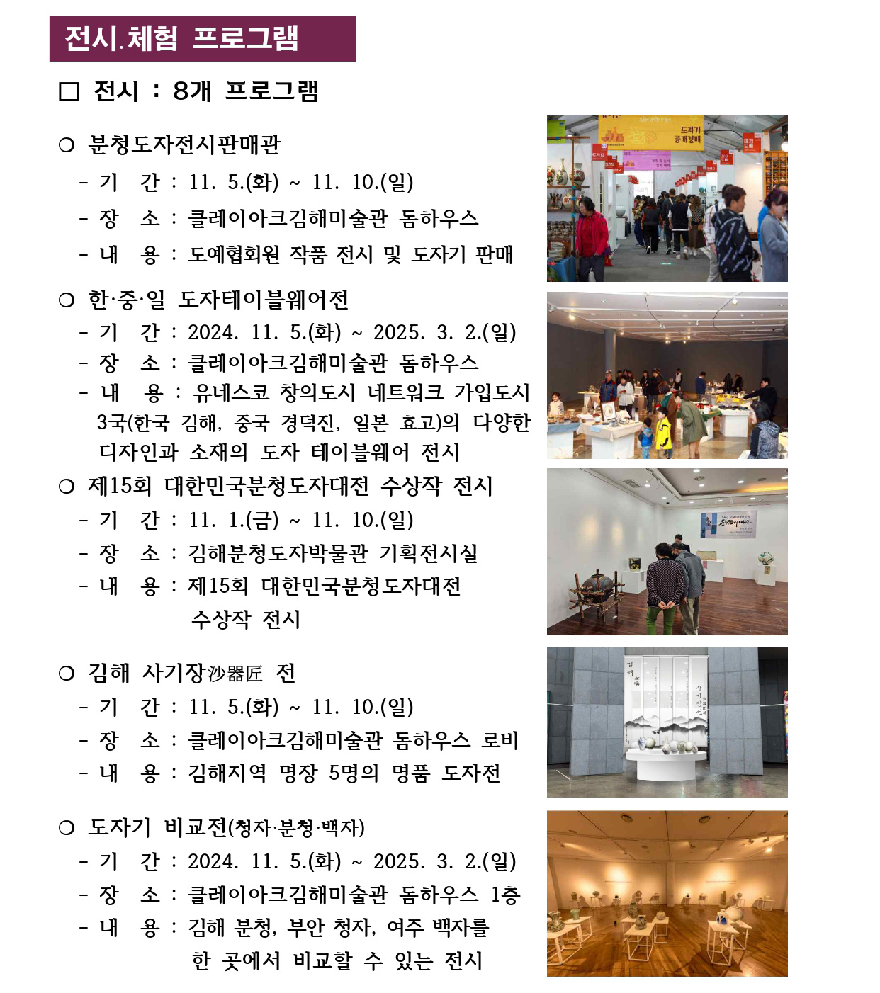 전시․체험 프로그램 
□ 전시 : 8개 프로그램
❍ 분청도자전시판매관
 - 기 간 : 11. 5.(화) ~ 11. 10.(일)
 - 장 소 : 클레이아크김해미술관 돔하우스
 - 내 용 : 도예협회원 작품 전시 및 도자기 판매
❍ 한·중·일 도자테이블웨어전 
 - 기 간 : 2024. 11. 5.(화) ~ 2025. 3. 2.(일)
 - 장 소 : 클레이아크김해미술관 돔하우스
 - 내 용 : 유네스코 창의도시 네트워크 가입도시 
 3국(한국 김해, 중국 경덕진, 일본 효고)의 다양한 
 디자인과 소재의 도자 테이블웨어 전시
❍ 제15회 대한민국분청도자대전 수상작 전시
 - 기 간 : 11. 1.(금) ~ 11. 10.(일)
 - 장 소 : 김해분청도자박물관 기획전시실
 - 내 용 : 제15회 대한민국분청도자대전 
 수상작 전시
❍ 김해 사기장沙器匠 전
 - 기 간 : 11. 5.(화) ~ 11. 10.(일)
 - 장 소 : 클레이아크김해미술관 돔하우스 로비
 - 내 용 : 김해지역 명장 5명의 명품 도자전
❍ 도자기 비교전(청자·분청·백자) - 기 간 : 2024. 11. 5.(화) ~ 2025. 3. 2.(일)
 - 장 소 : 클레이아크김해미술관 돔하우스 1층
 - 내 용 : 김해 분청, 부안 청자, 여주 백자를 
 한 곳에서 비교할 수 있는 전시