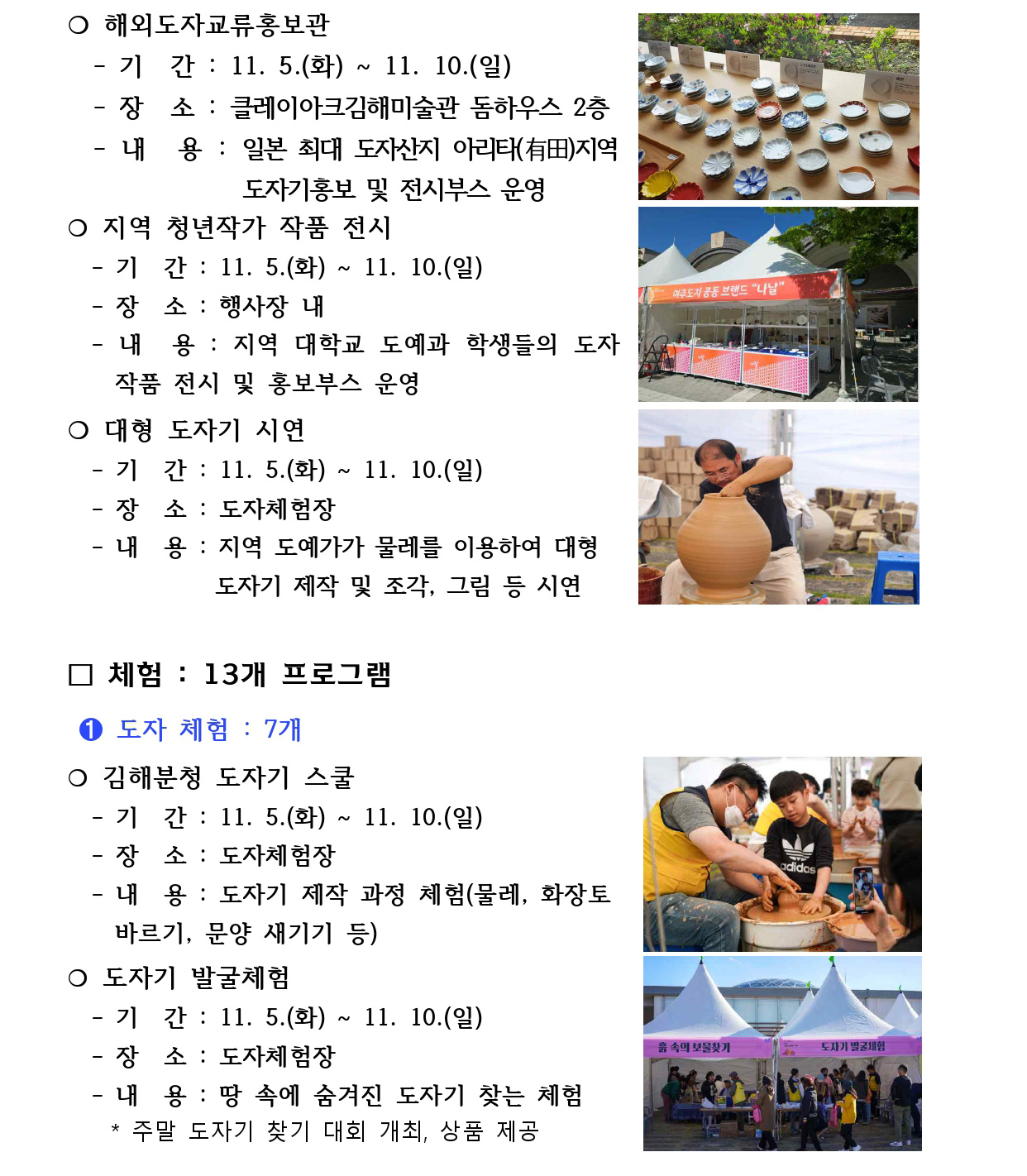 ❍ 해외도자교류홍보관
 - 기 간 : 11. 5.(화) ~ 11. 10.(일)
 - 장 소 : 클레이아크김해미술관 돔하우스 2층
 - 내 용 : 일본 최대 도자산지 아리타(有田)지역 
 도자기홍보 및 전시부스 운영
❍ 지역 청년작가 작품 전시
 - 기 간 : 11. 5.(화) ~ 11. 10.(일)
 - 장 소 : 행사장 내
 - 내 용 : 지역 대학교 도예과 학생들의 도자 
 작품 전시 및 홍보부스 운영
❍ 대형 도자기 시연
 - 기 간 : 11. 5.(화) ~ 11. 10.(일)
 - 장 소 : 도자체험장
 - 내 용 : 지역 도예가가 물레를 이용하여 대형
 도자기 제작 및 조각, 그림 등 시연
□ 체험 : 13개 프로그램
 ➊ 도자 체험 : 7개
❍ 김해분청 도자기 스쿨
 - 기 간 : 11. 5.(화) ~ 11. 10.(일)
 - 장 소 : 도자체험장
 - 내 용 : 도자기 제작 과정 체험(물레, 화장토
 바르기, 문양 새기기 등)
❍ 도자기 발굴체험
 - 기 간 : 11. 5.(화) ~ 11. 10.(일)
 - 장 소 : 도자체험장
 - 내 용 : 땅 속에 숨겨진 도자기 찾는 체험
 * 주말 도자기 찾기 대회 개최, 상품 제공
