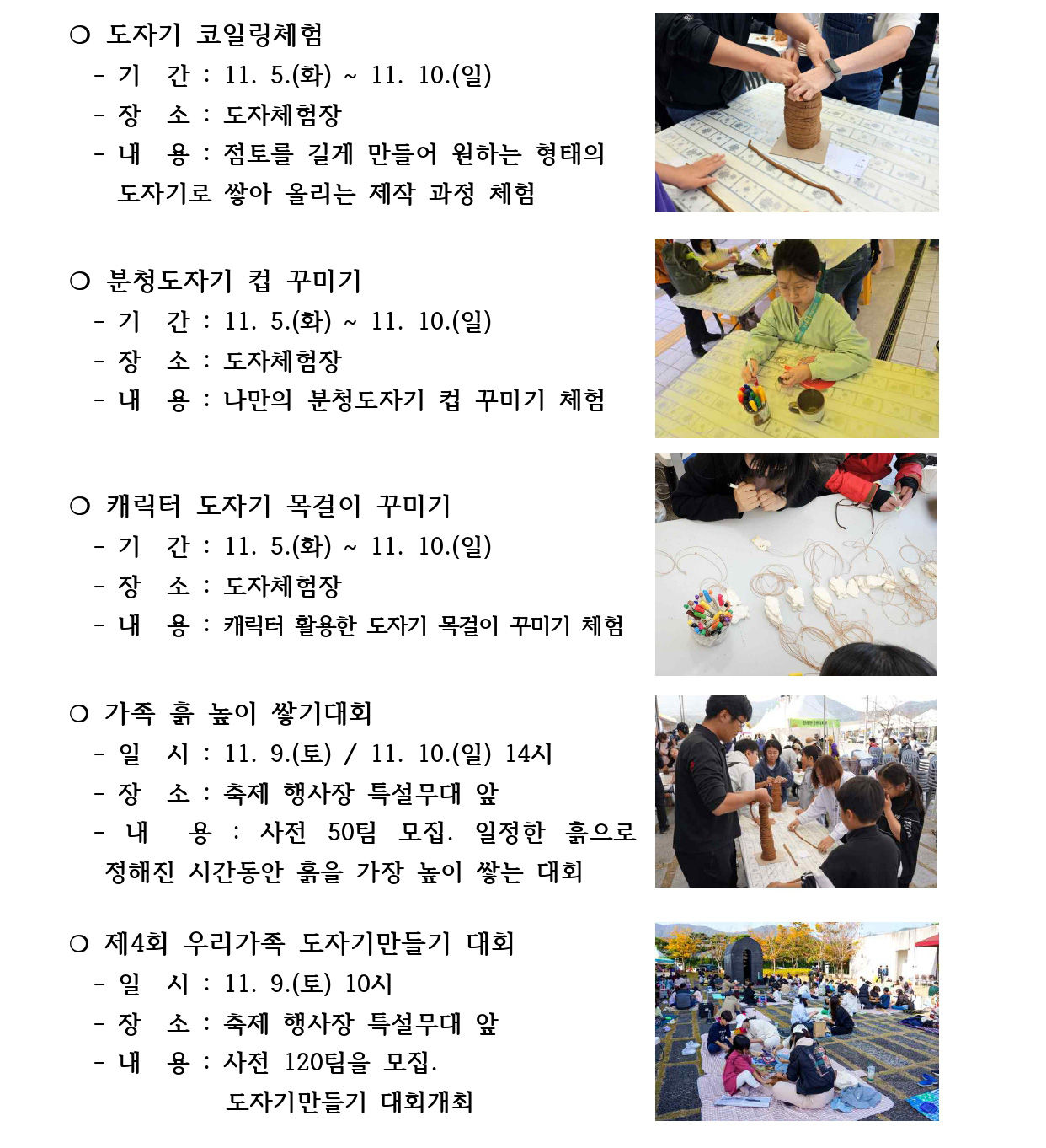 ❍ 도자기 코일링체험
 - 기 간 : 11. 5.(화) ~ 11. 10.(일)
 - 장 소 : 도자체험장
 - 내 용 : 점토를 길게 만들어 원하는 형태의
 도자기로 쌓아 올리는 제작 과정 체험
❍ 분청도자기 컵 꾸미기
 - 기 간 : 11. 5.(화) ~ 11. 10.(일)
 - 장 소 : 도자체험장
 - 내 용 : 나만의 분청도자기 컵 꾸미기 체험
❍ 캐릭터 도자기 목걸이 꾸미기
 - 기 간 : 11. 5.(화) ~ 11. 10.(일)
 - 장 소 : 도자체험장
 - 내 용 : 캐릭터 활용한 도자기 목걸이 꾸미기 체험
❍ 가족 흙 높이 쌓기대회
 - 일 시 : 11. 9.(토) / 11. 10.(일) 14시
 - 장 소 : 축제 행사장 특설무대 앞
 - 내 용 : 사전 50팀 모집. 일정한 흙으로 
 정해진 시간동안 흙을 가장 높이 쌓는 대회
❍ 제4회 우리가족 도자기만들기 대회
 - 일 시 : 11. 9.(토) 10시
 - 장 소 : 축제 행사장 특설무대 앞
 - 내 용 : 사전 120팀을 모집.
 도자기만들기 대회개최
