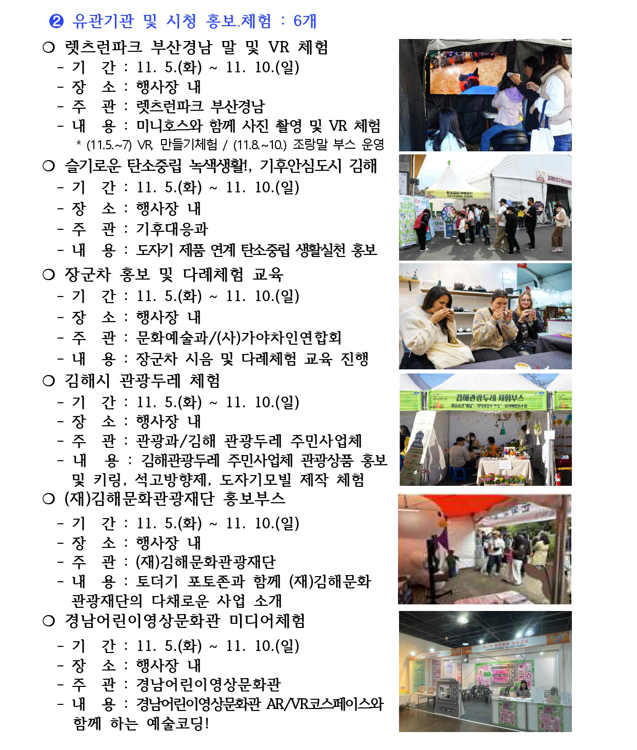 ➋ 유관기관 및 시청 홍보․체험 : 6개
❍ 렛츠런파크 부산경남 말 및 VR 체험 
 - 기 간 : 11. 5.(화) ~ 11. 10.(일)
 - 장 소 : 행사장 내
 - 주 관 : 렛츠런파크 부산경남
 - 내 용 : 미니호스와 함께 사진 촬영 및 VR 체험
 * (11.5.~7) VR, 만들기체험 / (11.8.~10.) 조랑말 부스 운영
❍ 슬기로운 탄소중립 녹색생활!, 기후안심도시 김해
 - 기 간 : 11. 5.(화) ~ 11. 10.(일)
 - 장 소 : 행사장 내
 - 주 관 : 기후대응과
 - 내 용 : 도자기 제품 연계 탄소중립 생활실천 홍보
❍ 장군차 홍보 및 다례체험 교육 
 - 기 간 : 11. 5.(화) ~ 11. 10.(일)
 - 장 소 : 행사장 내
 - 주 관 : 문화예술과/(사)가야차인연합회
 - 내 용 : 장군차 시음 및 다례체험 교육 진행
❍ 김해시 관광두레 체험 
 - 기 간 : 11. 5.(화) ~ 11. 10.(일)
 - 장 소 : 행사장 내
 - 주 관 : 관광과/김해 관광두레 주민사업체
 - 내 용 : 김해관광두레 주민사업체 관광상품 홍보 
 및 키링, 석고방향제, 도자기모빌 제작 체험
❍ (재)김해문화관광재단 홍보부스
 - 기 간 : 11. 5.(화) ~ 11. 10.(일)
 - 장 소 : 행사장 내
 - 주 관 : (재)김해문화관광재단
 - 내 용 : 토더기 포토존과 함께 (재)김해문화
 관광재단의 다채로운 사업 소개
❍ 경남어린이영상문화관 미디어체험 
 - 기 간 : 11. 5.(화) ~ 11. 10.(일)
 - 장 소 : 행사장 내
 - 주 관 : 경남어린이영상문화관
 - 내 용 : 경남어린이영상문화관 AR/VR코스페이스와 
 함께 하는 예술코딩!