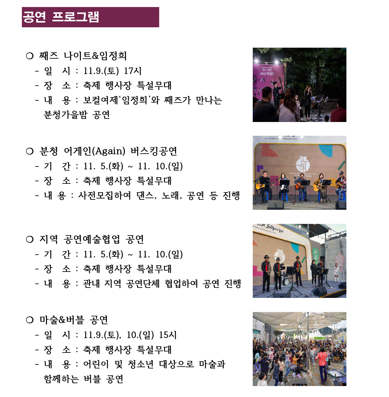 공연 프로그램
❍ 째즈 나이트&임정희
 - 일 시 : 11.9.(토) 17시
 - 장 소 : 축제 행사장 특설무대
 - 내 용 : 보컬여제‘임정희’와 째즈가 만나는
 분청가을밤 공연
❍ 분청 어게인(Again) 버스킹공연
 - 기 간 : 11. 5.(화) ~ 11. 10.(일)
 - 장 소 : 축제 행사장 특설무대
 - 내 용 : 사전모집하여 댄스, 노래, 공연 등 진행
❍ 지역 공연예술협업 공연
 - 기 간 : 11. 5.(화) ~ 11. 10.(일)
 - 장 소 : 축제 행사장 특설무대
 - 내 용 : 관내 지역 공연단체 협업하여 공연 진행
❍ 마술&버블 공연
 - 일 시 : 11.9.(토), 10.(일) 15시
 - 장 소 : 축제 행사장 특설무대
 - 내 용 : 어린이 및 청소년 대상으로 마술과 
 함께하는 버블 공연