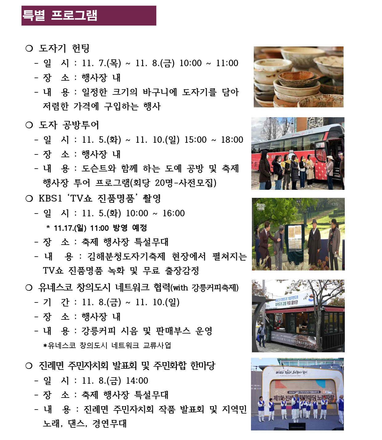 특별 프로그램
❍ 도자기 헌팅 
 - 일 시 : 11. 7.(목) ~ 11. 8.(금) 10:00 ~ 11:00
 - 장 소 : 행사장 내 
 - 내 용 : 일정한 크기의 바구니에 도자기를 담아
 저렴한 가격에 구입하는 행사
❍ 도자 공방투어 
 - 일 시 : 11. 5.(화) ~ 11. 10.(일) 15:00 ~ 18:00
 - 장 소 : 행사장 내 
 - 내 용 : 도슨트와 함께 하는 도예 공방 및 축제
 행사장 투어 프로그램(회당 20명-사전모집)
❍ KBS1 ‘TV쇼 진품명품’ 촬영
 - 일 시 : 11. 5.(화) 10:00 ~ 16:00
 * 11.17.(일) 11:00 방영 예정
 - 장 소 : 축제 행사장 특설무대 
 - 내 용 : 김해분청도자기축제 현장에서 펼쳐지는 
 TV쇼 진품명품 녹화 및 무료 출장감정 
❍ 유네스코 창의도시 네트워크 협력(with 강릉커피축제) - 기 간 : 11. 8.(금) ~ 11. 10.(일)
 - 장 소 : 행사장 내
 - 내 용 : 강릉커피 시음 및 판매부스 운영 
 *유네스코 창의도시 네트워크 교류사업
❍ 진례면 주민자치회 발표회 및 주민화합 한마당
 - 일 시 : 11. 8.(금) 14:00
 - 장 소 : 축제 행사장 특설무대
 - 내 용 : 진례면 주민자치회 작품 발표회 및 지역민 
 노래, 댄스, 경연무대