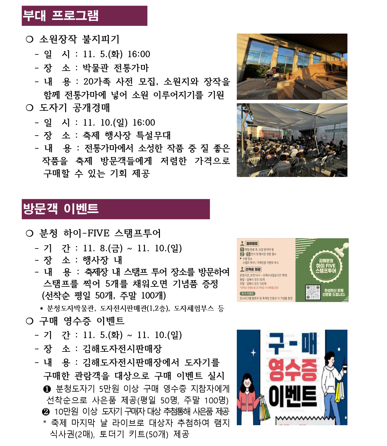 부대 프로그램
방문객 이벤트 
❍ 소원장작 불지피기
 - 일 시 : 11. 5.(화) 16:00
 - 장 소 : 박물관 전통가마
 - 내 용 : 20가족 사전 모집, 소원지와 장작을 
 함께 전통가마에 넣어 소원 이루어지기를 기원
❍ 도자기 공개경매 
 - 일 시 : 11. 10.(일) 16:00
 - 장 소 : 축제 행사장 특설무대
 - 내 용 : 전통가마에서 소성한 작품 중 질 좋은 
 작품을 축제 방문객들에게 저렴한 가격으로 
 구매할 수 있는 기회 제공 
❍ 분청 하이-FIVE 스탬프투어
 - 기 간 : 11. 8.(금) ~ 11. 10.(일)
 - 장 소 : 행사장 내
 - 내 용 : 축제장 내 스탬프 투어 장소를 방문하여 
 스탬프를 찍어 5개를 채워오면 기념품 증정
 (선착순 평일 50개, 주말 100개) * 분청도자박물관, 도자전시판매관(1,2층), 도자체험부스 등
❍ 구매 영수증 이벤트 
 - 기 간 : 11. 5.(화) ~ 11. 10.(일)
 - 장 소 : 김해도자전시판매장
 - 내 용 : 김해도자전시판매장에서 도자기를
 구매한 관람객을 대상으로 구매 이벤트 실시
 ❶ 분청도자기 5만원 이상 구매 영수증 지참자에게 
 선착순으로 사은품 제공(평일 50명, 주말 100명) ❷ 10만원 이상 도자기 구매자 대상 추첨통해 사은품 제공
 * 축제 마지막 날 라이브로 대상자 추첨하여 램지 
 식사권(2매), 토더기 키트(50개) 제공